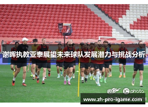 谢晖执教亚泰展望未来球队发展潜力与挑战分析