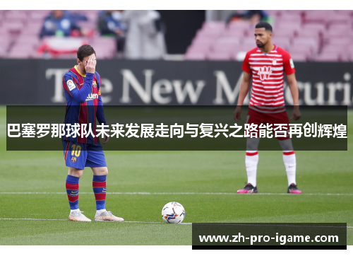 巴塞罗那球队未来发展走向与复兴之路能否再创辉煌