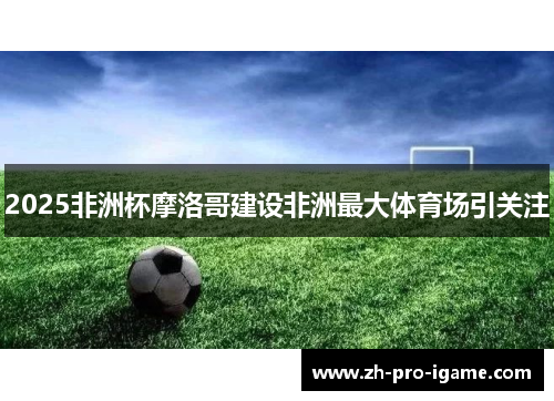 2025非洲杯摩洛哥建设非洲最大体育场引关注