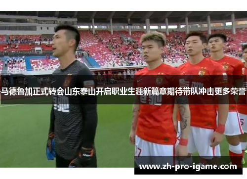 马德鲁加正式转会山东泰山开启职业生涯新篇章期待带队冲击更多荣誉